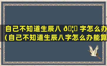 自己不知道生辰八 🦁 字怎么办（自己不知道生辰八字怎么办能算出来么）